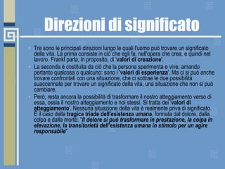 Direzioni di significato Tre sono le principali direzioni lungo le quali l'uomo può trovare un significato della vita. La prima consiste in ciò che egli fa, nell'opera che crea, e quindi nel lavoro. Frankl parla, in proposito, di ' valori di creazione '.  La seconda è costituita da ciò che la persona sperimenta e vive, amando pertanto qualcosa o qualcuno: sono i ' valori di esperienza '. Ma ci si può anche trovare confrontati con una situazione, che ci sottrae le due possibilità suaccennate per trovare un significato della vita, una situazione che non si può cambiare.  Però, resta ancora la possibilità di trasformare il nostro atteggiamento verso di essa, ossia il nostro atteggiamento e noi stessi. Si tratta dei ' valori di atteggiamento '. Nessuna situazione della vita è realmente priva di significato. È il caso della  tragica triade dell'esistenza umana , formata dal dolore, dalla colpa e dalla morte: " Il dolore si può trasformare in prestazione, la colpa in elevazione, la transitorietà dell'esistenza umana in stimolo per un agire responsabile "  