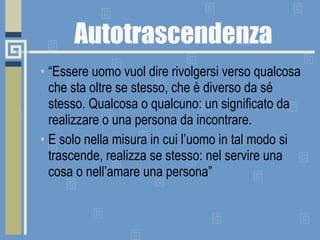 Autotrascendenza “ Essere uomo vuol dire rivolgersi verso qualcosa che sta oltre se stesso, che è diverso da sé stesso. Qualcosa o qualcuno: un significato da realizzare o una persona da incontrare.  E solo nella misura in cui l’uomo in tal modo si trascende, realizza se stesso: nel servire una cosa o nell’amare una persona” 