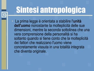 Sintesi antropologica   La prima legge è orientata a stabilire l' unità dell'uomo  nonostante la molteplicità delle sue dimensioni, mentre la seconda sottolinea che una vera comprensione della personalità si ha soltanto quando si tiene conto che la molteplicità dei fattori che realizzano l'uomo viene concretamente vissuta in una totalità integrata che diventa originale. 