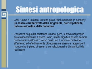 Sintesi antropologica Così l'uomo è un'unità, un tutto psico-fisico-spirituale (= noetico):  un essere caratterizzato dalla singolarità, dall'irripetibilità, dalla relazionalità, dalla finitudine .       L'essenza di questa esistenza umana, però, si trova nel proprio autotrascendimento. Essere uomo, infatti, significa essere sempre rivolto verso qualcosa o verso qualcuno. L'uomo si protende all'esterno ed effettivamente oltrepassa se stesso e raggiunge il mondo che è pieno di esseri a cui relazionarsi e di significati da realizzare.  