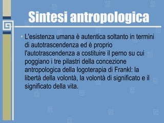 Sintesi antropologica L'esistenza umana è autentica soltanto in termini di autotrascendenza ed è proprio l'autotrascendenza a costituire il perno su cui poggiano i tre pilastri della concezione antropologica della logoterapia di Frankl: la libertà della volontà, la volontà di significato e il significato della vita.  