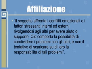 Affiliazione “ Il soggetto affronta i conflitti emozionali o i fattori stressanti interni ed esterni rivolgendosi agli altri per avere aiuto o supporto. Ciò comporta la possibilità di condividere i problemi con gli altri, e non il tentativo di scaricare su di loro la responsabilità di tali problemi”. 