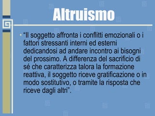 Altruismo “ Il soggetto affronta i conflitti emozionali o i fattori stressanti interni ed esterni dedicandosi ad andare incontro ai bisogni del prossimo. A differenza del sacrificio di sé che caratterizza talora la formazione reattiva, il soggetto riceve gratificazione o in modo sostitutivo, o tramite la risposta che riceve dagli altri”. 
