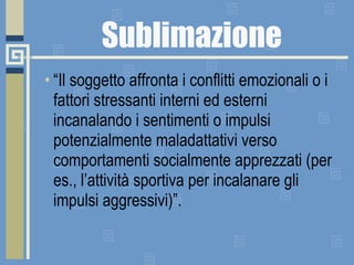 Sublimazione “ Il soggetto affronta i conflitti emozionali o i fattori stressanti interni ed esterni incanalando i sentimenti o impulsi potenzialmente maladattativi verso comportamenti socialmente apprezzati (per es., l’attività sportiva per incalanare gli impulsi aggressivi)”. 