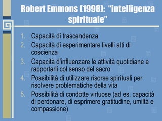 Robert Emmons (1998):  “intelligenza spirituale” Capacità di trascendenza Capacità di esperimentare livelli alti di coscienza Capacità d’influenzare le attività quotidiane e rapportarli col senso del sacro Possibilità di utilizzare risorse spirituali per risolvere problematiche della vita Possibilità di condotte virtuose (ad es. capacità di perdonare, di esprimere gratitudine, umiltà e compassione) 