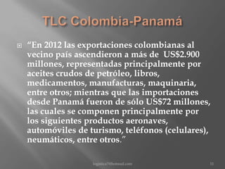 

“En 2012 las exportaciones colombianas al
vecino país ascendieron a más de US$2.900
millones, representadas principalmente por
aceites crudos de petróleo, libros,
medicamentos, manufacturas, maquinaria,
entre otros; mientras que las importaciones
desde Panamá fueron de sólo US$72 millones,
las cuales se componen principalmente por
los siguientes productos aeronaves,
automóviles de turismo, teléfonos (celulares),
neumáticos, entre otros.”
logistica7@hotmail.com

11

 
