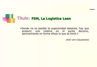 Título:  FSM, La Logística Lean «Donde no es posible la superioridad absoluta, hay que producir una relativa en el punto decisivo, aprovechando en forma eficaz lo que se tiene.»  (Karl von Clausewitz) 