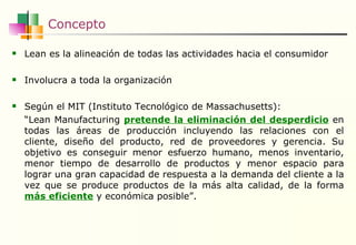 Concepto Lean es la alineación de todas las actividades hacia el consumidor I nvolucra a tod a la  organización Según el MIT (Instituto Tecnológico de Massachusetts):  “ Lean Manufacturing  pretende la eliminación del desperdicio  en todas las áreas de producción incluyendo las relaciones con el cliente, diseño del producto, red de proveedores y gerencia. Su objetivo es conseguir menor esfuerzo humano, menos inventario, menor tiempo de desarrollo de productos y menor espacio para lograr una gran capacidad de respuesta a la demanda del cliente a la vez que se produce productos de la más alta calidad, de la forma  más eficiente  y económica posible”. 