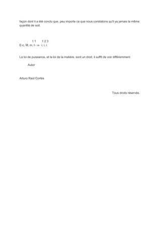 façon dont il a été conclu que, peu importe ce que nous constatons qu'il ya jamais la même
quantité de soit.




         11        123
E-c, M, m, t - x- i, i, i.


La loi de puissance, et la loi de la matière, sont un droit, il suffit de voir différemment.

       Autor



Arturo Raúl Cortés



                                                                            Tous droits réservés.
 