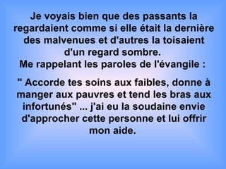 Je voyais bien que des passants la regardaient comme si elle était la dernière des malvenues et d'autres la toisaient d'un regard sombre.   Me rappelant les paroles de l'évangile :  " Accorde tes soins aux faibles, donne à manger aux pauvres et tend les bras aux infortunés" ... j'ai eu la soudaine envie d'approcher cette personne et lui offrir mon aide.   