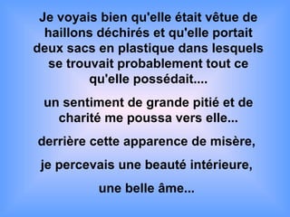 Je voyais bien qu'elle était vêtue de haillons déchirés et qu'elle portait deux sacs en plastique dans lesquels se trouvait probablement tout ce qu'elle possédait.... un sentiment de grande pitié et de charité me poussa vers elle... derrière cette apparence de misère,  je percevais une beauté intérieure,  une belle âme...  