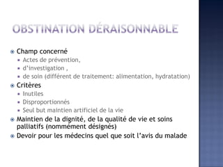  Champ concerné
 Actes de prévention,
 d’investigation ,
 de soin (différent de traitement: alimentation, hydratation)
 Critères
 Inutiles
 Disproportionnés
 Seul but maintien artificiel de la vie
 Maintien de la dignité, de la qualité de vie et soins
palliatifs (nommément désignés)
 Devoir pour les médecins quel que soit l’avis du malade
 