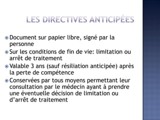  Document sur papier libre, signé par la
personne
 Sur les conditions de fin de vie: limitation ou
arrêt de traitement
 Valable 3 ans (sauf résiliation anticipée) après
la perte de compétence
 Conservées par tous moyens permettant leur
consultation par le médecin ayant à prendre
une éventuelle décision de limitation ou
d’arrêt de traitement
 