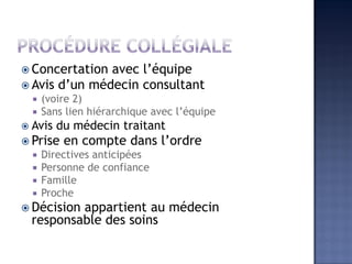  Concertation avec l’équipe
 Avis d’un médecin consultant
 (voire 2)
 Sans lien hiérarchique avec l’équipe
 Avis du médecin traitant
 Prise en compte dans l’ordre
 Directives anticipées
 Personne de confiance
 Famille
 Proche
 Décision appartient au médecin
responsable des soins
 