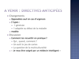  Changements
 Opposables sauf en cas d’urgences
 2 types :
 1 générale
 1 adaptée au début de la maladie
 modèle
 Discussion
 Comment les recueillir en pratique ?
 Qui , quand, comment ?
 Un outil le jeu de cartes
 La question de la multiculturalité
 « Je veux être soigné par un médecin intelligent «
 