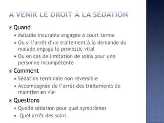  Quand
 Maladie incurable engagée à court terme
 Ou si l’arrêt d’un traitement à la demande du
malade engage le pronostic vital
 Ou en cas de limitation de soins pour une
personne incompétente
 Comment
 Sédation terminale non réversible
 Accompagnée de l’arrêt des traitements de
maintien en vie
 Questions
 Quelle sédation pour quel symptômes
 Quel arrêt des soins
 