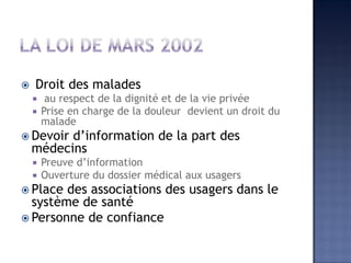  Droit des malades
 au respect de la dignité et de la vie privée
 Prise en charge de la douleur devient un droit du
malade
 Devoir d’information de la part des
médecins
 Preuve d’information
 Ouverture du dossier médical aux usagers
 Place des associations des usagers dans le
système de santé
 Personne de confiance
 