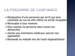  Désignation d’une personne par écrit qui sera
consultée au cas où elle-même en serait incapable
 Révocable à tout moment
 Peut assister la personne dans toutes ses
démarches
 Assiste aux entretiens médicaux (secret non
opposable)
 Demandé au malade lors de toute hospitalisation
 