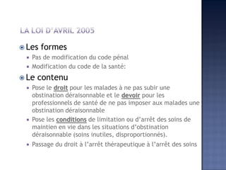  Les formes
 Pas de modification du code pénal
 Modification du code de la santé:
 Le contenu
 Pose le droit pour les malades à ne pas subir une
obstination déraisonnable et le devoir pour les
professionnels de santé de ne pas imposer aux malades une
obstination déraisonnable
 Pose les conditions de limitation ou d’arrêt des soins de
maintien en vie dans les situations d’obstination
déraisonnable (soins inutiles, disproportionnés).
 Passage du droit à l’arrêt thérapeutique à l’arrêt des soins
 