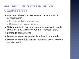  Droit de refuser tout traitement raisonnable ou
déraisonnable
 Exemple dialyse, réanimation
 Mais aussi perfusion , sonde…
 Mais le médecin doit mettre en œuvre tout pour le
convaincre et faire intervenir un médecin tiers
 Demande soit réitérée
 Le médecin doit respecter la volonté du malade
 Le médecin ne doit pas entreprendre de traitement
déraisonnable
 