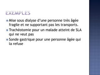  Mise sous dialyse d’une personne très âgée
fragile et ne supportant pas les transports.
 Trachéotomie pour un malade atteint de SLA
qui ne veut pas
 Sonde gastrique pour une personne âgée qui
la refuse
 
