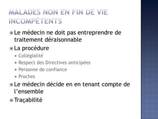  Le médecin ne doit pas entreprendre de
traitement déraisonnable
 La procédure
 Collégialité
 Respect des Directives anticipées
 Personne de confiance
 Proches
 Le médecin décide en en tenant compte de
l’ensemble
 Traçabilité
 