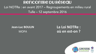 Rencontre du Réseau
Loi NOTRe : en avant 2017 – Regroupements en milieu rural
Tulle – 12 septembre 2016
La Loi NOTRe :
où en est-on ?
Jean-Luc BOULIN
MOPA
 