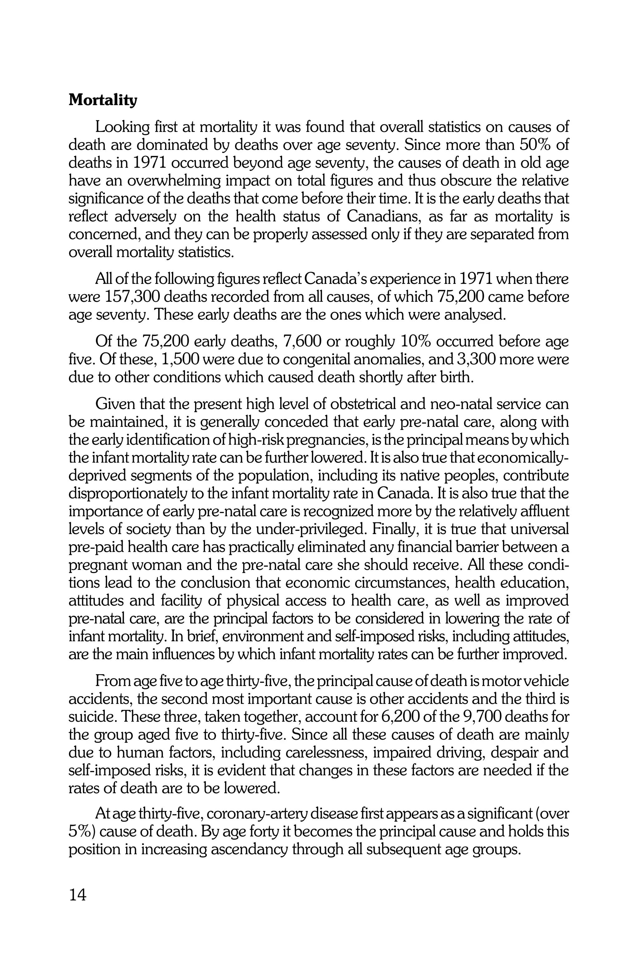 Mortality
     Looking first at mortality it was found that overall statistics on causes of
death are dominated by deaths over age seventy. Since more than 50% of
deaths in 1971 occurred beyond age seventy, the causes of death in old age
have an overwhelming impact on total figures and thus obscure the relative
significance of the deaths that come before their time. It is the early deaths that
reflect adversely on the health status of Canadians, as far as mortality is
concerned, and they can be properly assessed only if they are separated from
overall mortality statistics.
    All of the following figures reflect Canada’s experience in 1971 when there
were 157,300 deaths recorded from all causes, of which 75,200 came before
age seventy. These early deaths are the ones which were analysed.
     Of the 75,200 early deaths, 7,600 or roughly 10% occurred before age
five. Of these, 1,500 were due to congenital anomalies, and 3,300 more were
due to other conditions which caused death shortly after birth.
     Given that the present high level of obstetrical and neo-natal service can
be maintained, it is generally conceded that early pre-natal care, along with
the early identification of high-risk pregnancies, is the principal means by which
the infant mortality rate can be further lowered. It is also true that economically-
deprived segments of the population, including its native peoples, contribute
disproportionately to the infant mortality rate in Canada. It is also true that the
importance of early pre-natal care is recognized more by the relatively affluent
levels of society than by the under-privileged. Finally, it is true that universal
pre-paid health care has practically eliminated any financial barrier between a
pregnant woman and the pre-natal care she should receive. All these condi-
tions lead to the conclusion that economic circumstances, health education,
attitudes and facility of physical access to health care, as well as improved
pre-natal care, are the principal factors to be considered in lowering the rate of
infant mortality. In brief, environment and self-imposed risks, including attitudes,
are the main influences by which infant mortality rates can be further improved.
     From age five to age thirty-five, the principal cause of death is motor vehicle
accidents, the second most important cause is other accidents and the third is
suicide. These three, taken together, account for 6,200 of the 9,700 deaths for
the group aged five to thirty-five. Since all these causes of death are mainly
due to human factors, including carelessness, impaired driving, despair and
self-imposed risks, it is evident that changes in these factors are needed if the
rates of death are to be lowered.
    At age thirty-five, coronary-artery disease first appears as a significant (over
5%) cause of death. By age forty it becomes the principal cause and holds this
position in increasing ascendancy through all subsequent age groups.

14
 
