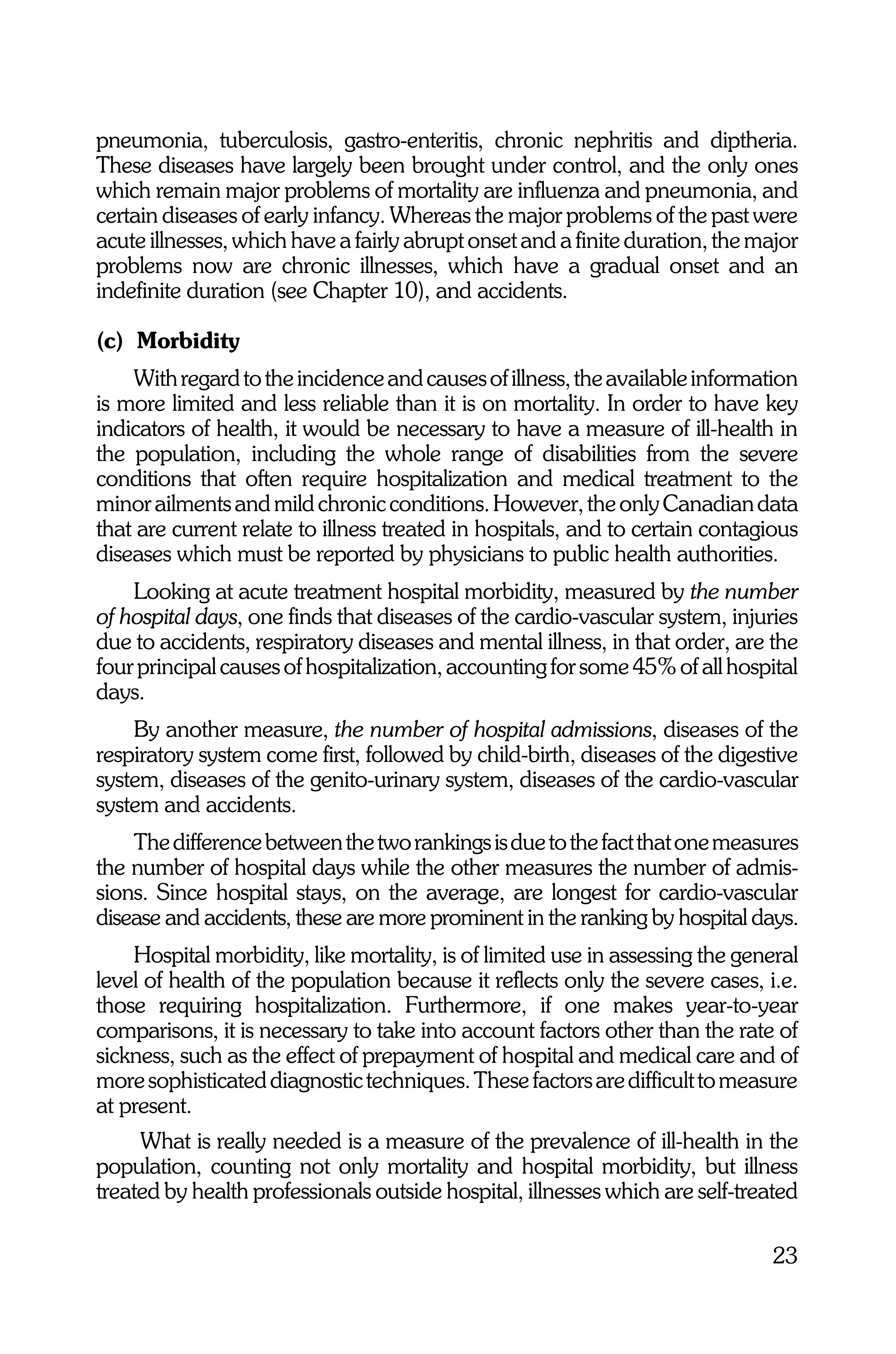 pneumonia, tuberculosis, gastro-enteritis, chronic nephritis and diptheria.
These diseases have largely been brought under control, and the only ones
which remain major problems of mortality are influenza and pneumonia, and
certain diseases of early infancy. Whereas the major problems of the past were
acute illnesses, which have a fairly abrupt onset and a finite duration, the major
problems now are chronic illnesses, which have a gradual onset and an
indefinite duration (see Chapter 10), and accidents.

(c) Morbidity
    With regard to the incidence and causes of illness, the available information
is more limited and less reliable than it is on mortality. In order to have key
indicators of health, it would be necessary to have a measure of ill-health in
the population, including the whole range of disabilities from the severe
conditions that often require hospitalization and medical treatment to the
minor ailments and mild chronic conditions. However, the only Canadian data
that are current relate to illness treated in hospitals, and to certain contagious
diseases which must be reported by physicians to public health authorities.
    Looking at acute treatment hospital morbidity, measured by the number
of hospital days, one finds that diseases of the cardio-vascular system, injuries
due to accidents, respiratory diseases and mental illness, in that order, are the
four principal causes of hospitalization, accounting for some 45% of all hospital
days.
    By another measure, the number of hospital admissions, diseases of the
respiratory system come first, followed by child-birth, diseases of the digestive
system, diseases of the genito-urinary system, diseases of the cardio-vascular
system and accidents.
    The difference between the two rankings is due to the fact that one measures
the number of hospital days while the other measures the number of admis-
sions. Since hospital stays, on the average, are longest for cardio-vascular
disease and accidents, these are more prominent in the ranking by hospital days.
    Hospital morbidity, like mortality, is of limited use in assessing the general
level of health of the population because it reflects only the severe cases, i.e.
those requiring hospitalization. Furthermore, if one makes year-to-year
comparisons, it is necessary to take into account factors other than the rate of
sickness, such as the effect of prepayment of hospital and medical care and of
more sophisticated diagnostic techniques. These factors are difficult to measure
at present.
     What is really needed is a measure of the prevalence of ill-health in the
population, counting not only mortality and hospital morbidity, but illness
treated by health professionals outside hospital, illnesses which are self-treated

                                                                               23
 