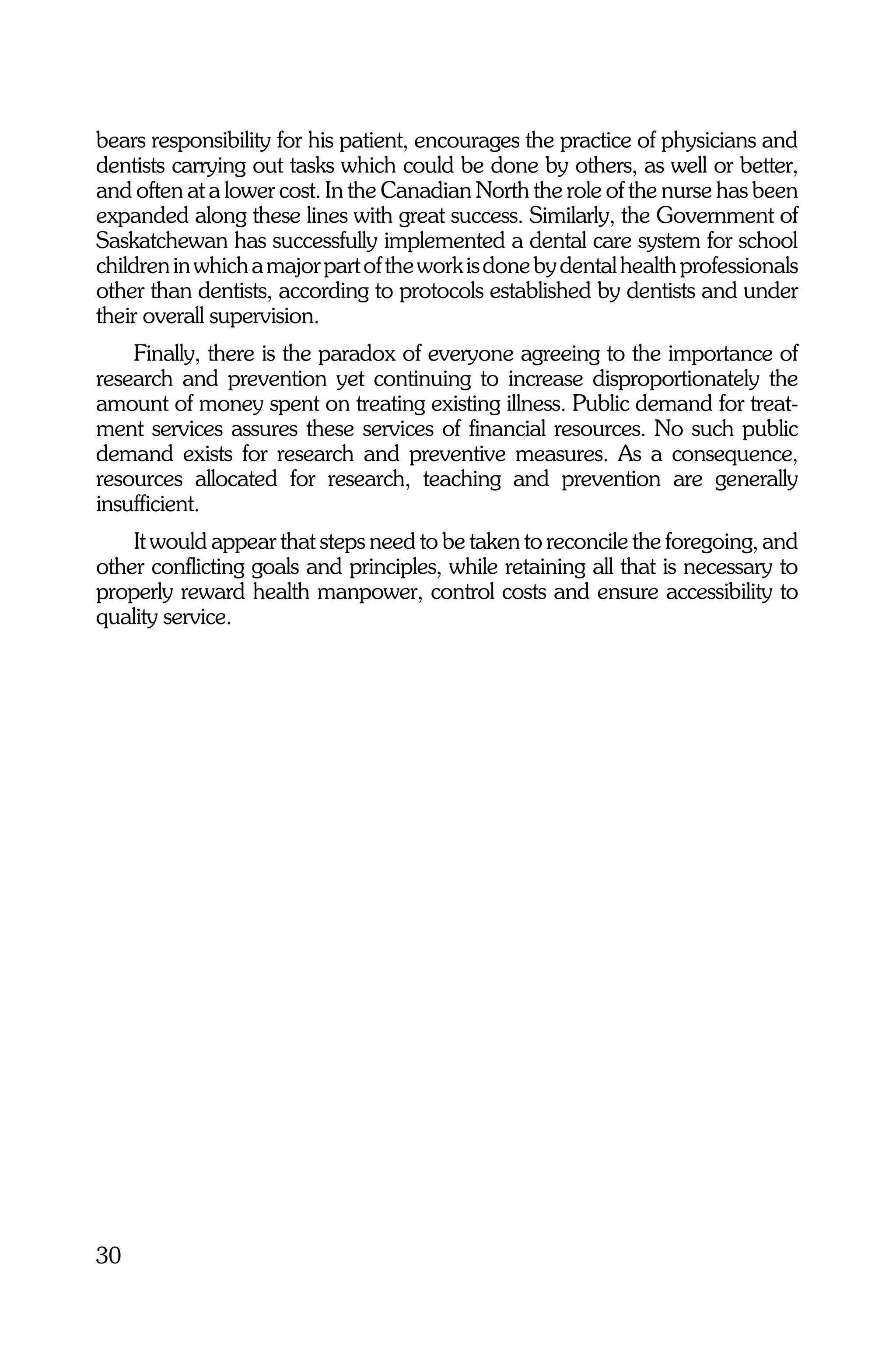 bears responsibility for his patient, encourages the practice of physicians and
dentists carrying out tasks which could be done by others, as well or better,
and often at a lower cost. In the Canadian North the role of the nurse has been
expanded along these lines with great success. Similarly, the Government of
Saskatchewan has successfully implemented a dental care system for school
children in which a major part of the work is done by dental health professionals
other than dentists, according to protocols established by dentists and under
their overall supervision.
    Finally, there is the paradox of everyone agreeing to the importance of
research and prevention yet continuing to increase disproportionately the
amount of money spent on treating existing illness. Public demand for treat-
ment services assures these services of financial resources. No such public
demand exists for research and preventive measures. As a consequence,
resources allocated for research, teaching and prevention are generally
insufficient.
    It would appear that steps need to be taken to reconcile the foregoing, and
other conflicting goals and principles, while retaining all that is necessary to
properly reward health manpower, control costs and ensure accessibility to
quality service.




30
 