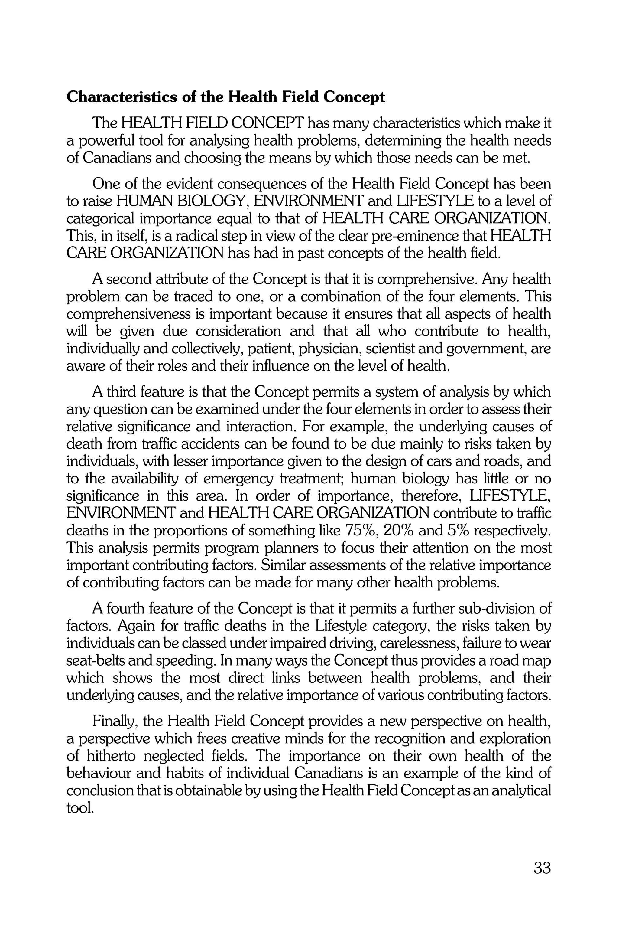 Characteristics of the Health Field Concept
    The HEALTH FIELD CONCEPT has many characteristics which make it
a powerful tool for analysing health problems, determining the health needs
of Canadians and choosing the means by which those needs can be met.
     One of the evident consequences of the Health Field Concept has been
to raise HUMAN BIOLOGY, ENVIRONMENT and LIFESTYLE to a level of
categorical importance equal to that of HEALTH CARE ORGANIZATION.
This, in itself, is a radical step in view of the clear pre-eminence that HEALTH
CARE ORGANIZATION has had in past concepts of the health field.
     A second attribute of the Concept is that it is comprehensive. Any health
problem can be traced to one, or a combination of the four elements. This
comprehensiveness is important because it ensures that all aspects of health
will be given due consideration and that all who contribute to health,
individually and collectively, patient, physician, scientist and government, are
aware of their roles and their influence on the level of health.
     A third feature is that the Concept permits a system of analysis by which
any question can be examined under the four elements in order to assess their
relative significance and interaction. For example, the underlying causes of
death from traffic accidents can be found to be due mainly to risks taken by
individuals, with lesser importance given to the design of cars and roads, and
to the availability of emergency treatment; human biology has little or no
significance in this area. In order of importance, therefore, LIFESTYLE,
ENVIRONMENT and HEALTH CARE ORGANIZATION contribute to traffic
deaths in the proportions of something like 75%, 20% and 5% respectively.
This analysis permits program planners to focus their attention on the most
important contributing factors. Similar assessments of the relative importance
of contributing factors can be made for many other health problems.
    A fourth feature of the Concept is that it permits a further sub-division of
factors. Again for traffic deaths in the Lifestyle category, the risks taken by
individuals can be classed under impaired driving, carelessness, failure to wear
seat-belts and speeding. In many ways the Concept thus provides a road map
which shows the most direct links between health problems, and their
underlying causes, and the relative importance of various contributing factors.
    Finally, the Health Field Concept provides a new perspective on health,
a perspective which frees creative minds for the recognition and exploration
of hitherto neglected fields. The importance on their own health of the
behaviour and habits of individual Canadians is an example of the kind of
conclusion that is obtainable by using the Health Field Concept as an analytical
tool.


                                                                             33
 