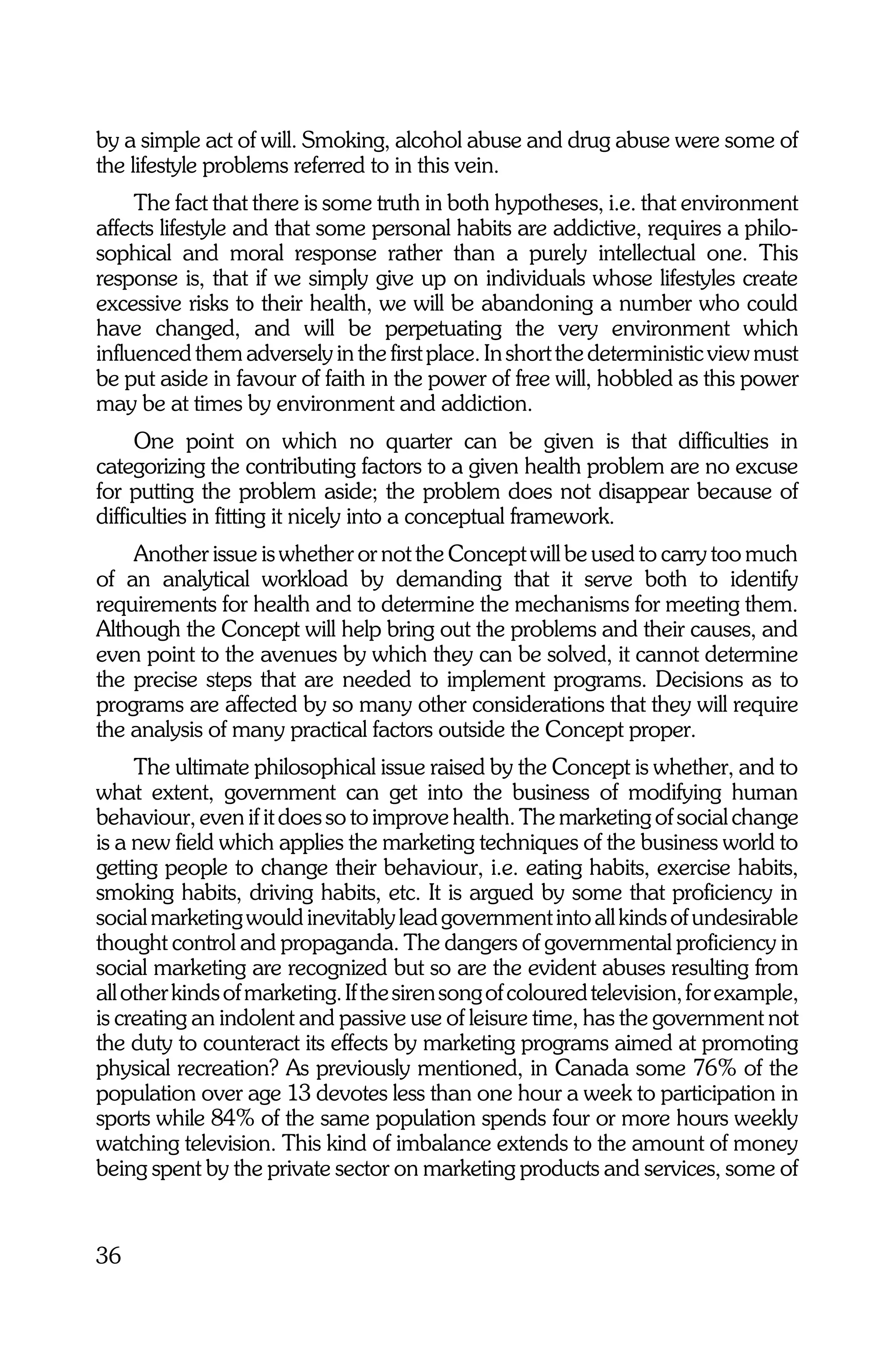 by a simple act of will. Smoking, alcohol abuse and drug abuse were some of
the lifestyle problems referred to in this vein.
     The fact that there is some truth in both hypotheses, i.e. that environment
affects lifestyle and that some personal habits are addictive, requires a philo-
sophical and moral response rather than a purely intellectual one. This
response is, that if we simply give up on individuals whose lifestyles create
excessive risks to their health, we will be abandoning a number who could
have changed, and will be perpetuating the very environment which
influenced them adversely in the first place. In short the deterministic view must
be put aside in favour of faith in the power of free will, hobbled as this power
may be at times by environment and addiction.
     One point on which no quarter can be given is that difficulties in
categorizing the contributing factors to a given health problem are no excuse
for putting the problem aside; the problem does not disappear because of
difficulties in fitting it nicely into a conceptual framework.
    Another issue is whether or not the Concept will be used to carry too much
of an analytical workload by demanding that it serve both to identify
requirements for health and to determine the mechanisms for meeting them.
Although the Concept will help bring out the problems and their causes, and
even point to the avenues by which they can be solved, it cannot determine
the precise steps that are needed to implement programs. Decisions as to
programs are affected by so many other considerations that they will require
the analysis of many practical factors outside the Concept proper.
     The ultimate philosophical issue raised by the Concept is whether, and to
what extent, government can get into the business of modifying human
behaviour, even if it does so to improve health. The marketing of social change
is a new field which applies the marketing techniques of the business world to
getting people to change their behaviour, i.e. eating habits, exercise habits,
smoking habits, driving habits, etc. It is argued by some that proficiency in
social marketing would inevitably lead government into all kinds of undesirable
thought control and propaganda. The dangers of governmental proficiency in
social marketing are recognized but so are the evident abuses resulting from
all other kinds of marketing. If the siren song of coloured television, for example,
is creating an indolent and passive use of leisure time, has the government not
the duty to counteract its effects by marketing programs aimed at promoting
physical recreation? As previously mentioned, in Canada some 76% of the
population over age 13 devotes less than one hour a week to participation in
sports while 84% of the same population spends four or more hours weekly
watching television. This kind of imbalance extends to the amount of money
being spent by the private sector on marketing products and services, some of


36
 