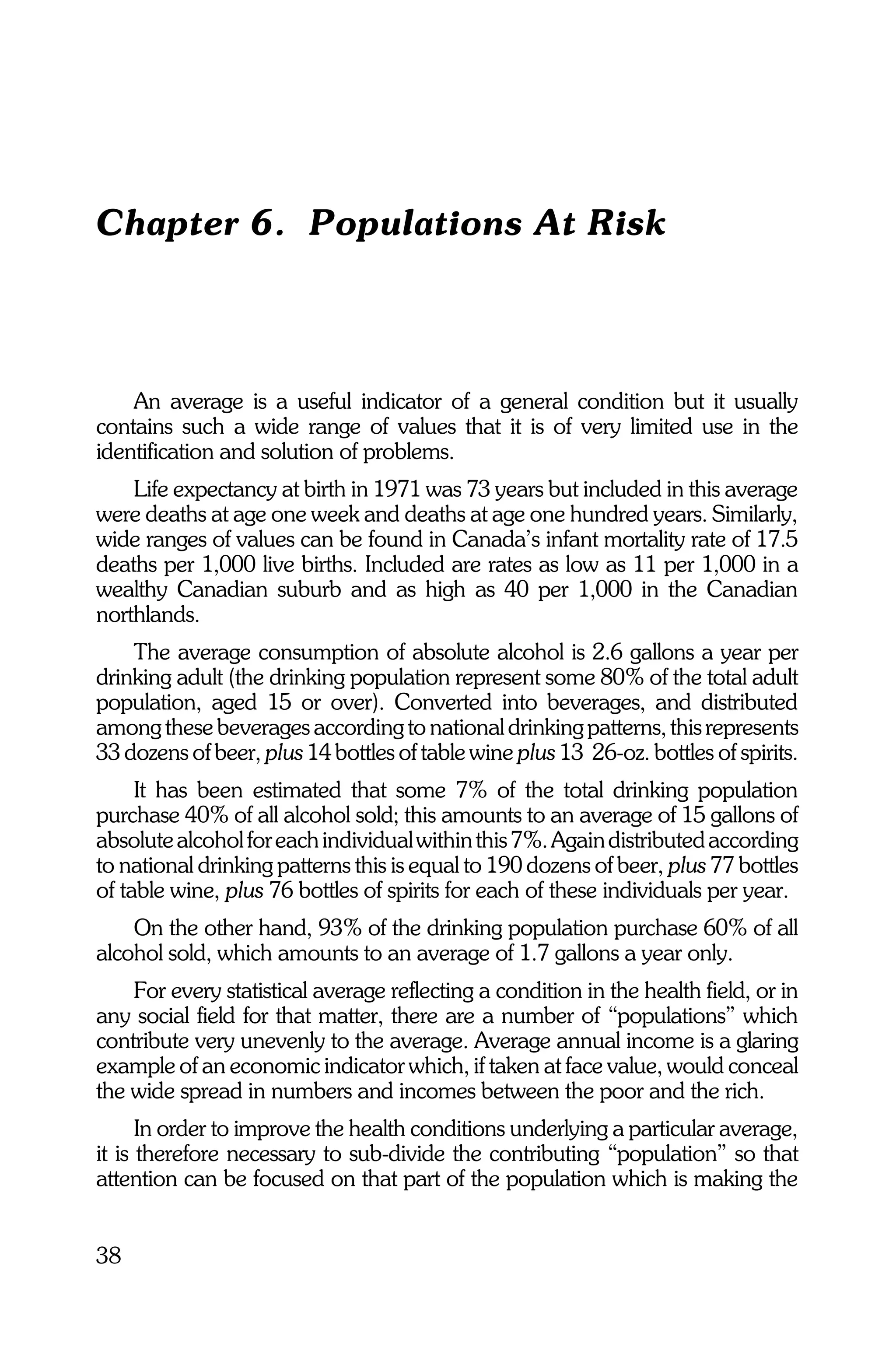 Chapter 6. Populations At Risk



    An average is a useful indicator of a general condition but it usually
contains such a wide range of values that it is of very limited use in the
identification and solution of problems.
    Life expectancy at birth in 1971 was 73 years but included in this average
were deaths at age one week and deaths at age one hundred years. Similarly,
wide ranges of values can be found in Canada’s infant mortality rate of 17.5
deaths per 1,000 live births. Included are rates as low as 11 per 1,000 in a
wealthy Canadian suburb and as high as 40 per 1,000 in the Canadian
northlands.
    The average consumption of absolute alcohol is 2.6 gallons a year per
drinking adult (the drinking population represent some 80% of the total adult
population, aged 15 or over). Converted into beverages, and distributed
among these beverages according to national drinking patterns, this represents
33 dozens of beer, plus 14 bottles of table wine plus 13 26-oz. bottles of spirits.
     It has been estimated that some 7% of the total drinking population
purchase 40% of all alcohol sold; this amounts to an average of 15 gallons of
absolute alcohol for each individual within this 7%. Again distributed according
to national drinking patterns this is equal to 190 dozens of beer, plus 77 bottles
of table wine, plus 76 bottles of spirits for each of these individuals per year.
    On the other hand, 93% of the drinking population purchase 60% of all
alcohol sold, which amounts to an average of 1.7 gallons a year only.
    For every statistical average reflecting a condition in the health field, or in
any social field for that matter, there are a number of “populations” which
contribute very unevenly to the average. Average annual income is a glaring
example of an economic indicator which, if taken at face value, would conceal
the wide spread in numbers and incomes between the poor and the rich.
      In order to improve the health conditions underlying a particular average,
it is therefore necessary to sub-divide the contributing “population” so that
attention can be focused on that part of the population which is making the


38
 