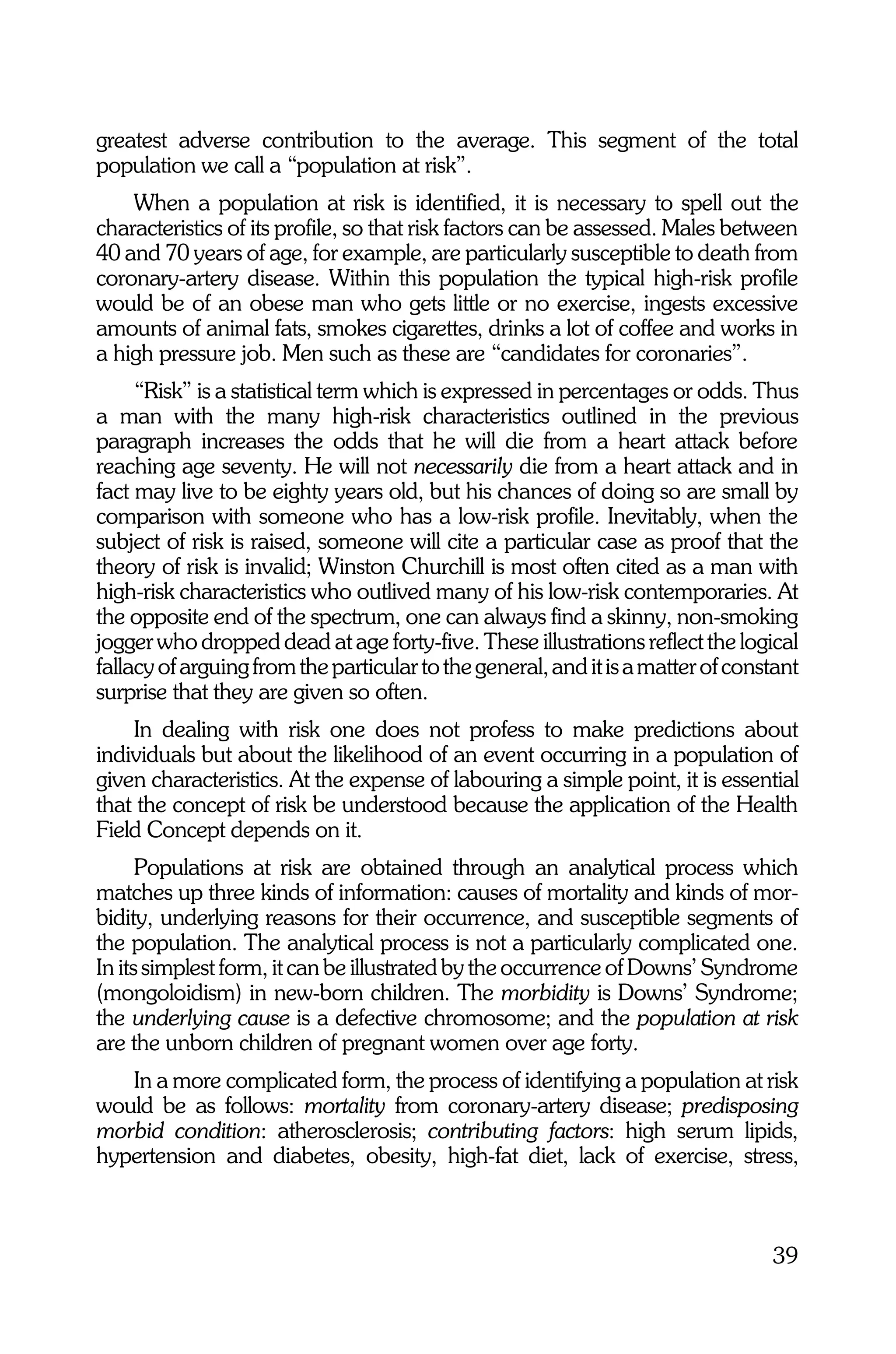 greatest adverse contribution to the average. This segment of the total
population we call a “population at risk”.
    When a population at risk is identified, it is necessary to spell out the
characteristics of its profile, so that risk factors can be assessed. Males between
40 and 70 years of age, for example, are particularly susceptible to death from
coronary-artery disease. Within this population the typical high-risk profile
would be of an obese man who gets little or no exercise, ingests excessive
amounts of animal fats, smokes cigarettes, drinks a lot of coffee and works in
a high pressure job. Men such as these are “candidates for coronaries”.
     “Risk” is a statistical term which is expressed in percentages or odds. Thus
a man with the many high-risk characteristics outlined in the previous
paragraph increases the odds that he will die from a heart attack before
reaching age seventy. He will not necessarily die from a heart attack and in
fact may live to be eighty years old, but his chances of doing so are small by
comparison with someone who has a low-risk profile. Inevitably, when the
subject of risk is raised, someone will cite a particular case as proof that the
theory of risk is invalid; Winston Churchill is most often cited as a man with
high-risk characteristics who outlived many of his low-risk contemporaries. At
the opposite end of the spectrum, one can always find a skinny, non-smoking
jogger who dropped dead at age forty-five. These illustrations reflect the logical
fallacy of arguing from the particular to the general, and it is a matter of constant
surprise that they are given so often.
    In dealing with risk one does not profess to make predictions about
individuals but about the likelihood of an event occurring in a population of
given characteristics. At the expense of labouring a simple point, it is essential
that the concept of risk be understood because the application of the Health
Field Concept depends on it.
      Populations at risk are obtained through an analytical process which
matches up three kinds of information: causes of mortality and kinds of mor-
bidity, underlying reasons for their occurrence, and susceptible segments of
the population. The analytical process is not a particularly complicated one.
In its simplest form, it can be illustrated by the occurrence of Downs’ Syndrome
(mongoloidism) in new-born children. The morbidity is Downs’ Syndrome;
the underlying cause is a defective chromosome; and the population at risk
are the unborn children of pregnant women over age forty.
   In a more complicated form, the process of identifying a population at risk
would be as follows: mortality from coronary-artery disease; predisposing
morbid condition: atherosclerosis; contributing factors: high serum lipids,
hypertension and diabetes, obesity, high-fat diet, lack of exercise, stress,



                                                                                 39
 