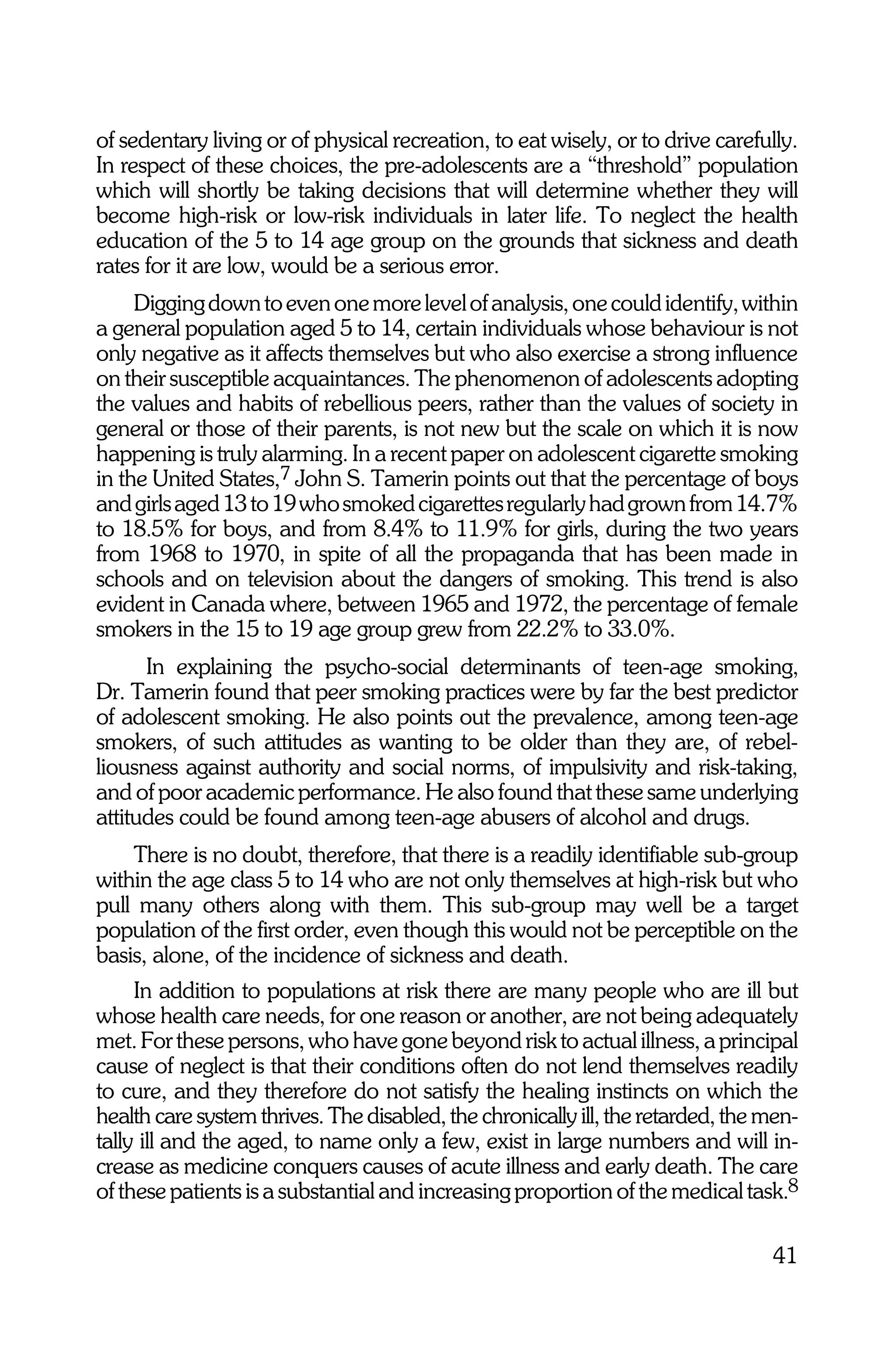 of sedentary living or of physical recreation, to eat wisely, or to drive carefully.
In respect of these choices, the pre-adolescents are a “threshold” population
which will shortly be taking decisions that will determine whether they will
become high-risk or low-risk individuals in later life. To neglect the health
education of the 5 to 14 age group on the grounds that sickness and death
rates for it are low, would be a serious error.
     Digging down to even one more level of analysis, one could identify, within
a general population aged 5 to 14, certain individuals whose behaviour is not
only negative as it affects themselves but who also exercise a strong influence
on their susceptible acquaintances. The phenomenon of adolescents adopting
the values and habits of rebellious peers, rather than the values of society in
general or those of their parents, is not new but the scale on which it is now
happening is truly alarming. In a recent paper on adolescent cigarette smoking
in the United States,7 John S. Tamerin points out that the percentage of boys
and girls aged 13 to 19 who smoked cigarettes regularly had grown from 14.7%
to 18.5% for boys, and from 8.4% to 11.9% for girls, during the two years
from 1968 to 1970, in spite of all the propaganda that has been made in
schools and on television about the dangers of smoking. This trend is also
evident in Canada where, between 1965 and 1972, the percentage of female
smokers in the 15 to 19 age group grew from 22.2% to 33.0%.
      In explaining the psycho-social determinants of teen-age smoking,
Dr. Tamerin found that peer smoking practices were by far the best predictor
of adolescent smoking. He also points out the prevalence, among teen-age
smokers, of such attitudes as wanting to be older than they are, of rebel-
liousness against authority and social norms, of impulsivity and risk-taking,
and of poor academic performance. He also found that these same underlying
attitudes could be found among teen-age abusers of alcohol and drugs.
    There is no doubt, therefore, that there is a readily identifiable sub-group
within the age class 5 to 14 who are not only themselves at high-risk but who
pull many others along with them. This sub-group may well be a target
population of the first order, even though this would not be perceptible on the
basis, alone, of the incidence of sickness and death.
     In addition to populations at risk there are many people who are ill but
whose health care needs, for one reason or another, are not being adequately
met. For these persons, who have gone beyond risk to actual illness, a principal
cause of neglect is that their conditions often do not lend themselves readily
to cure, and they therefore do not satisfy the healing instincts on which the
health care system thrives. The disabled, the chronically ill, the retarded, the men-
tally ill and the aged, to name only a few, exist in large numbers and will in-
crease as medicine conquers causes of acute illness and early death. The care
of these patients is a substantial and increasing proportion of the medical task.8

                                                                                 41
 