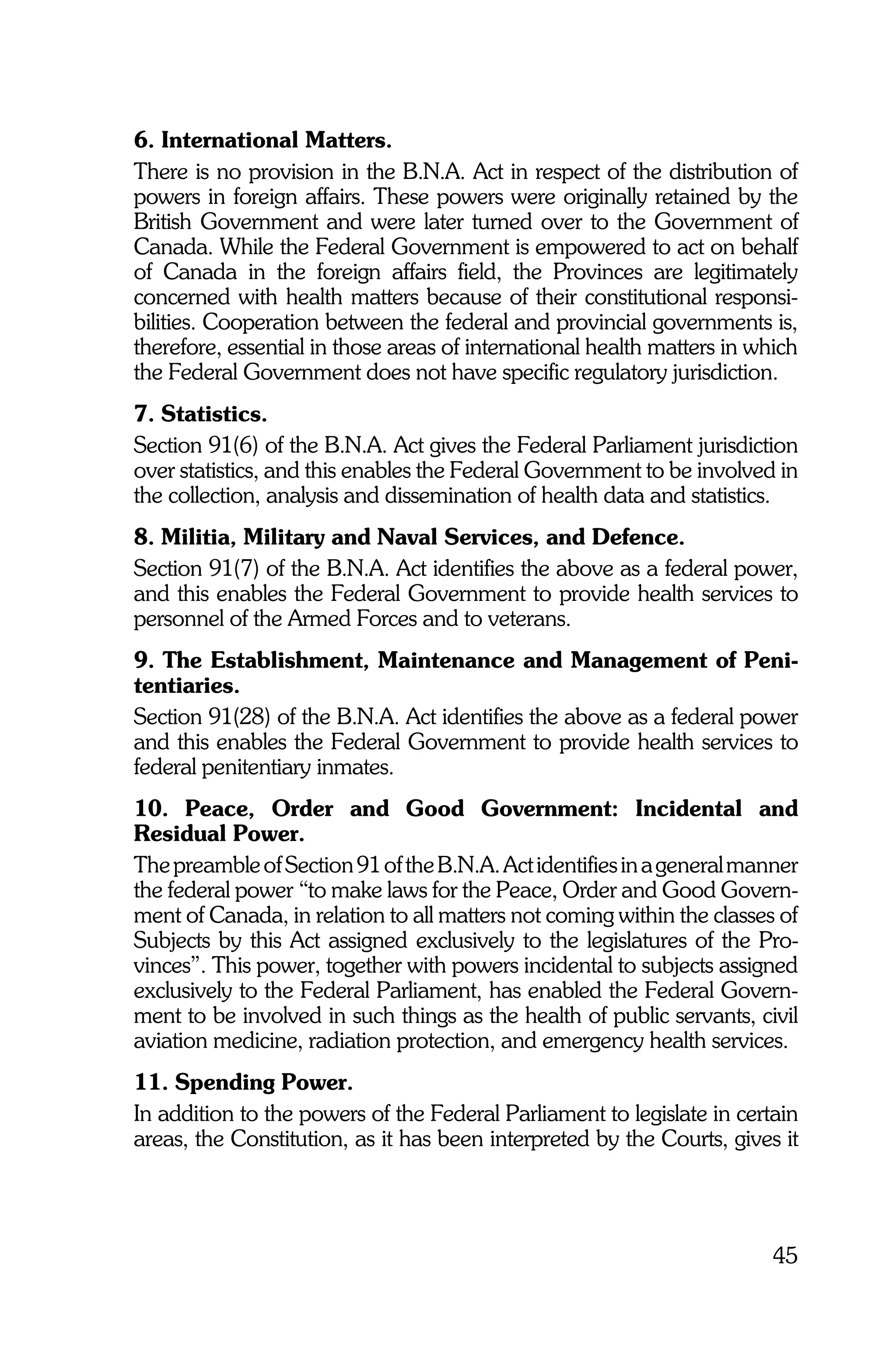 6. International Matters.
There is no provision in the B.N.A. Act in respect of the distribution of
powers in foreign affairs. These powers were originally retained by the
British Government and were later turned over to the Government of
Canada. While the Federal Government is empowered to act on behalf
of Canada in the foreign affairs field, the Provinces are legitimately
concerned with health matters because of their constitutional responsi-
bilities. Cooperation between the federal and provincial governments is,
therefore, essential in those areas of international health matters in which
the Federal Government does not have specific regulatory jurisdiction.
7. Statistics.
Section 91(6) of the B.N.A. Act gives the Federal Parliament jurisdiction
over statistics, and this enables the Federal Government to be involved in
the collection, analysis and dissemination of health data and statistics.
8. Militia, Military and Naval Services, and Defence.
Section 91(7) of the B.N.A. Act identifies the above as a federal power,
and this enables the Federal Government to provide health services to
personnel of the Armed Forces and to veterans.
9. The Establishment, Maintenance and Management of Peni-
tentiaries.
Section 91(28) of the B.N.A. Act identifies the above as a federal power
and this enables the Federal Government to provide health services to
federal penitentiary inmates.
10. Peace, Order and Good Government: Incidental and
Residual Power.
The preamble of Section 91 of the B.N.A. Act identifies in a general manner
the federal power “to make laws for the Peace, Order and Good Govern-
ment of Canada, in relation to all matters not coming within the classes of
Subjects by this Act assigned exclusively to the legislatures of the Pro-
vinces”. This power, together with powers incidental to subjects assigned
exclusively to the Federal Parliament, has enabled the Federal Govern-
ment to be involved in such things as the health of public servants, civil
aviation medicine, radiation protection, and emergency health services.
11. Spending Power.
In addition to the powers of the Federal Parliament to legislate in certain
areas, the Constitution, as it has been interpreted by the Courts, gives it




                                                                         45
 