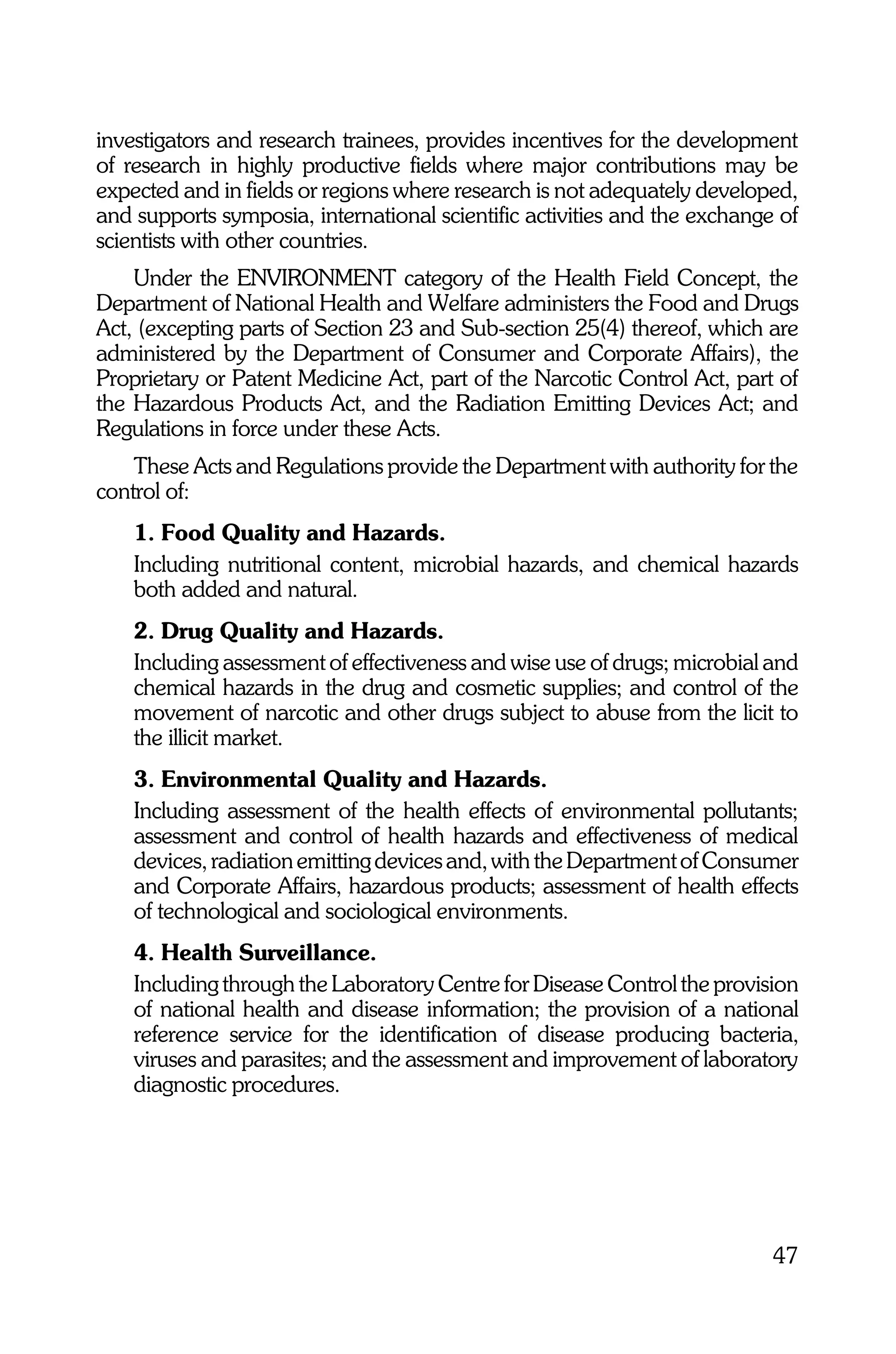 investigators and research trainees, provides incentives for the development
of research in highly productive fields where major contributions may be
expected and in fields or regions where research is not adequately developed,
and supports symposia, international scientific activities and the exchange of
scientists with other countries.
    Under the ENVIRONMENT category of the Health Field Concept, the
Department of National Health and Welfare administers the Food and Drugs
Act, (excepting parts of Section 23 and Sub-section 25(4) thereof, which are
administered by the Department of Consumer and Corporate Affairs), the
Proprietary or Patent Medicine Act, part of the Narcotic Control Act, part of
the Hazardous Products Act, and the Radiation Emitting Devices Act; and
Regulations in force under these Acts.
    These Acts and Regulations provide the Department with authority for the
control of:
    1. Food Quality and Hazards.
    Including nutritional content, microbial hazards, and chemical hazards
    both added and natural.
    2. Drug Quality and Hazards.
    Including assessment of effectiveness and wise use of drugs; microbial and
    chemical hazards in the drug and cosmetic supplies; and control of the
    movement of narcotic and other drugs subject to abuse from the licit to
    the illicit market.
    3. Environmental Quality and Hazards.
    Including assessment of the health effects of environmental pollutants;
    assessment and control of health hazards and effectiveness of medical
    devices, radiation emitting devices and, with the Department of Consumer
    and Corporate Affairs, hazardous products; assessment of health effects
    of technological and sociological environments.
    4. Health Surveillance.
    Including through the Laboratory Centre for Disease Control the provision
    of national health and disease information; the provision of a national
    reference service for the identification of disease producing bacteria,
    viruses and parasites; and the assessment and improvement of laboratory
    diagnostic procedures.




                                                                           47
 