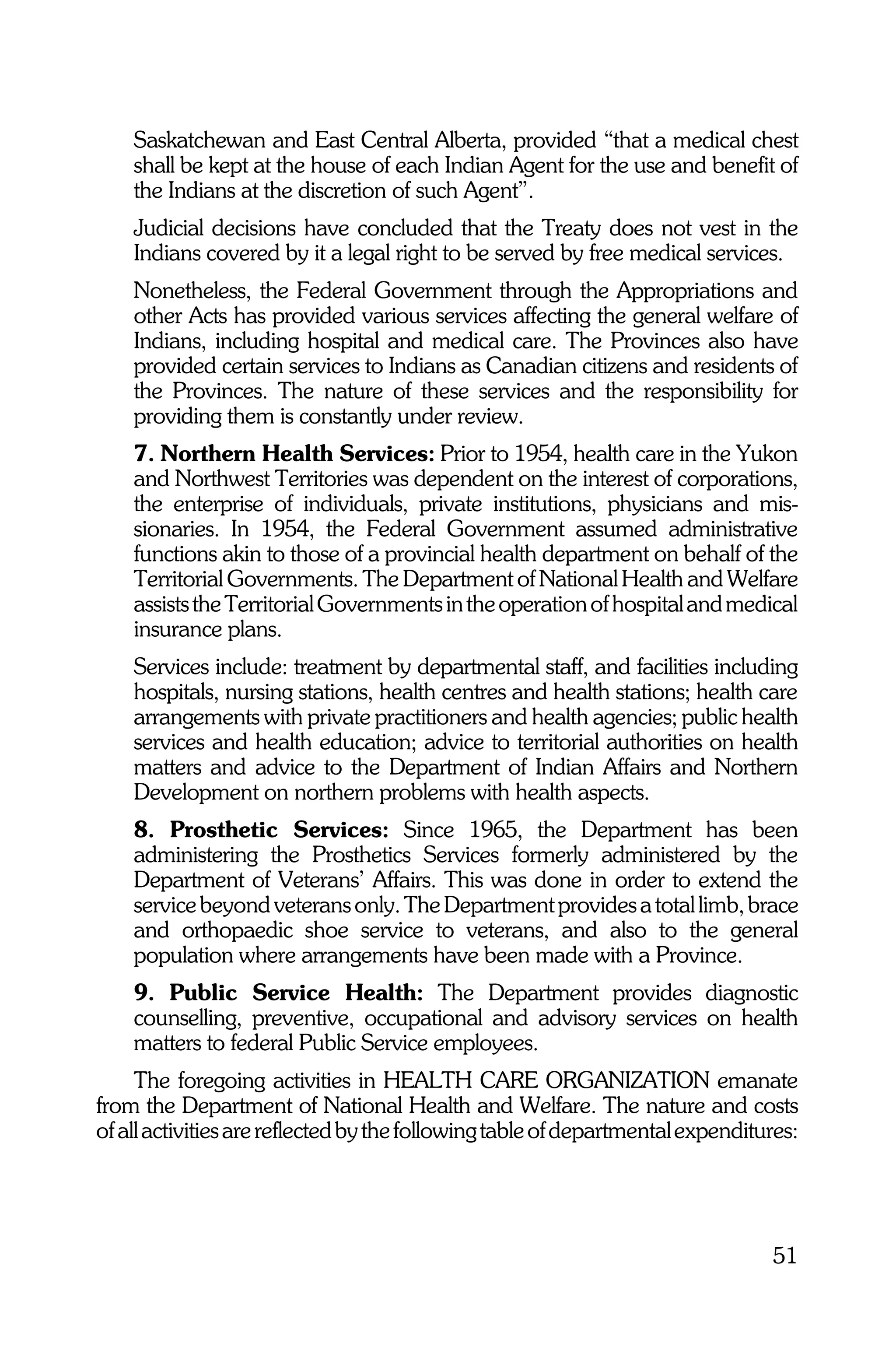Saskatchewan and East Central Alberta, provided “that a medical chest
    shall be kept at the house of each Indian Agent for the use and benefit of
    the Indians at the discretion of such Agent”.
    Judicial decisions have concluded that the Treaty does not vest in the
    Indians covered by it a legal right to be served by free medical services.
    Nonetheless, the Federal Government through the Appropriations and
    other Acts has provided various services affecting the general welfare of
    Indians, including hospital and medical care. The Provinces also have
    provided certain services to Indians as Canadian citizens and residents of
    the Provinces. The nature of these services and the responsibility for
    providing them is constantly under review.
    7. Northern Health Services: Prior to 1954, health care in the Yukon
    and Northwest Territories was dependent on the interest of corporations,
    the enterprise of individuals, private institutions, physicians and mis-
    sionaries. In 1954, the Federal Government assumed administrative
    functions akin to those of a provincial health department on behalf of the
    Territorial Governments. The Department of National Health and Welfare
    assists the Territorial Governments in the operation of hospital and medical
    insurance plans.
    Services include: treatment by departmental staff, and facilities including
    hospitals, nursing stations, health centres and health stations; health care
    arrangements with private practitioners and health agencies; public health
    services and health education; advice to territorial authorities on health
    matters and advice to the Department of Indian Affairs and Northern
    Development on northern problems with health aspects.
    8. Prosthetic Services: Since 1965, the Department has been
    administering the Prosthetics Services formerly administered by the
    Department of Veterans’ Affairs. This was done in order to extend the
    service beyond veterans only. The Department provides a total limb, brace
    and orthopaedic shoe service to veterans, and also to the general
    population where arrangements have been made with a Province.
    9. Public Service Health: The Department provides diagnostic
    counselling, preventive, occupational and advisory services on health
    matters to federal Public Service employees.
     The foregoing activities in HEALTH CARE ORGANIZATION emanate
from the Department of National Health and Welfare. The nature and costs
of all activities are reflected by the following table of departmental expenditures:




                                                                                51
 