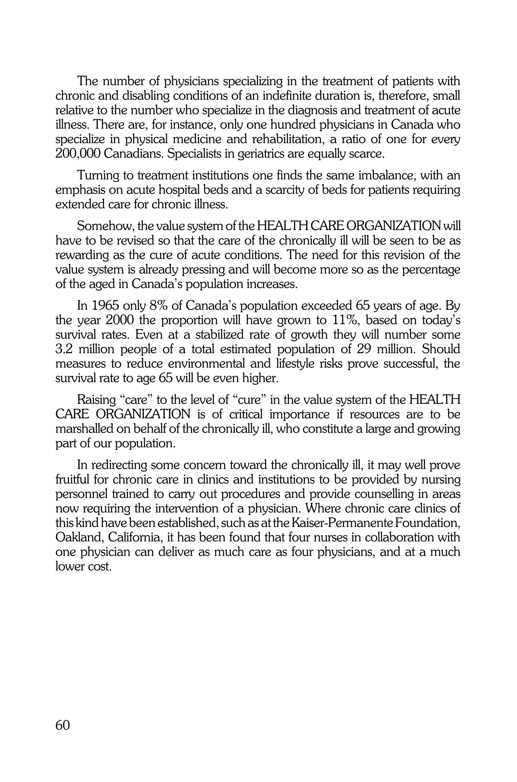The number of physicians specializing in the treatment of patients with
chronic and disabling conditions of an indefinite duration is, therefore, small
relative to the number who specialize in the diagnosis and treatment of acute
illness. There are, for instance, only one hundred physicians in Canada who
specialize in physical medicine and rehabilitation, a ratio of one for every
200,000 Canadians. Specialists in geriatrics are equally scarce.
    Turning to treatment institutions one finds the same imbalance, with an
emphasis on acute hospital beds and a scarcity of beds for patients requiring
extended care for chronic illness.
     Somehow, the value system of the HEALTH CARE ORGANIZATION will
have to be revised so that the care of the chronically ill will be seen to be as
rewarding as the cure of acute conditions. The need for this revision of the
value system is already pressing and will become more so as the percentage
of the aged in Canada’s population increases.
    In 1965 only 8% of Canada’s population exceeded 65 years of age. By
the year 2000 the proportion will have grown to 11%, based on today’s
survival rates. Even at a stabilized rate of growth they will number some
3.2 million people of a total estimated population of 29 million. Should
measures to reduce environmental and lifestyle risks prove successful, the
survival rate to age 65 will be even higher.
    Raising “care” to the level of “cure” in the value system of the HEALTH
CARE ORGANIZATION is of critical importance if resources are to be
marshalled on behalf of the chronically ill, who constitute a large and growing
part of our population.
     In redirecting some concern toward the chronically ill, it may well prove
fruitful for chronic care in clinics and institutions to be provided by nursing
personnel trained to carry out procedures and provide counselling in areas
now requiring the intervention of a physician. Where chronic care clinics of
this kind have been established, such as at the Kaiser-Permanente Foundation,
Oakland, California, it has been found that four nurses in collaboration with
one physician can deliver as much care as four physicians, and at a much
lower cost.




60
 