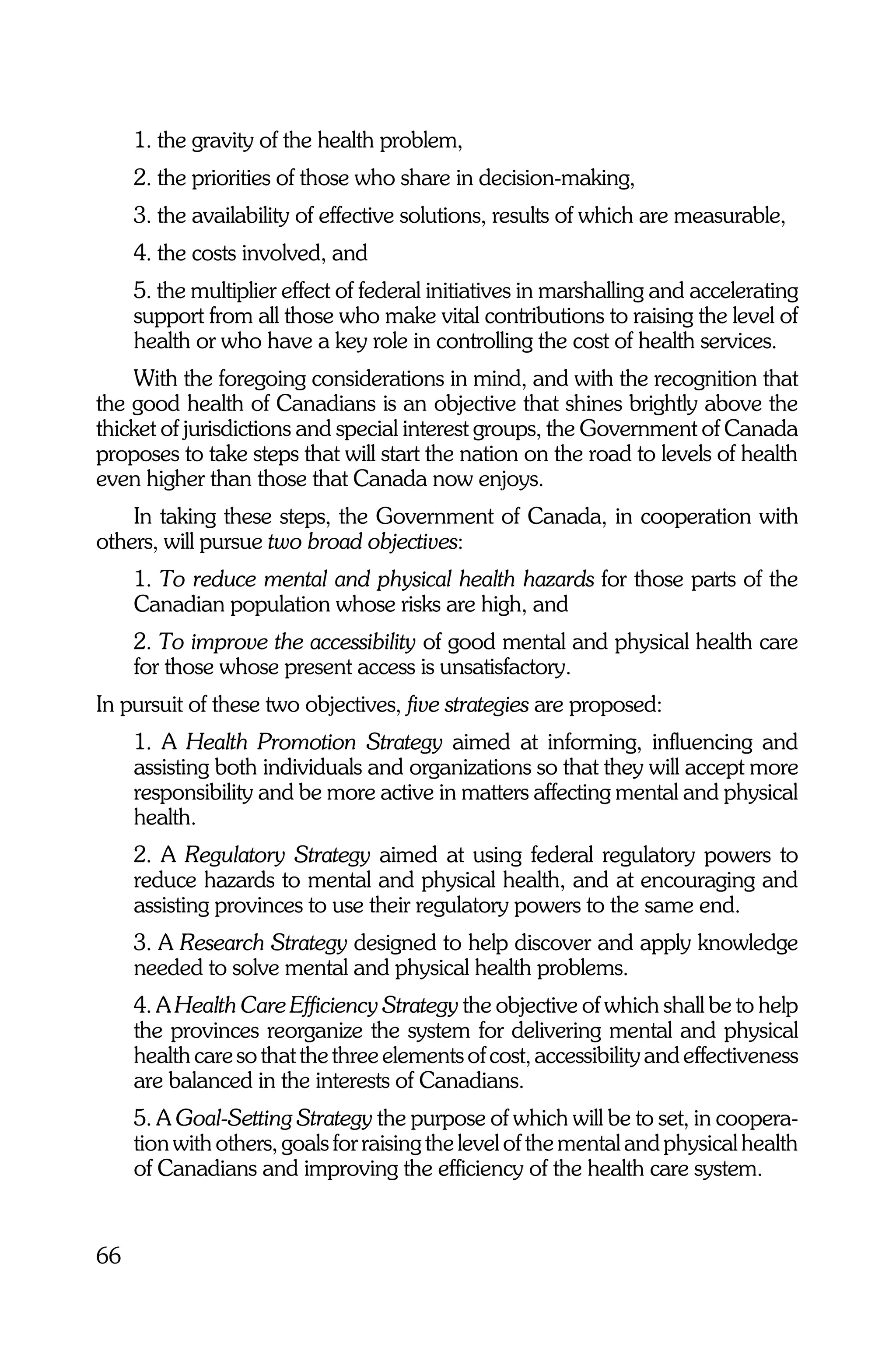 1. the gravity of the health problem,
     2. the priorities of those who share in decision-making,
     3. the availability of effective solutions, results of which are measurable,
     4. the costs involved, and
     5. the multiplier effect of federal initiatives in marshalling and accelerating
     support from all those who make vital contributions to raising the level of
     health or who have a key role in controlling the cost of health services.
    With the foregoing considerations in mind, and with the recognition that
the good health of Canadians is an objective that shines brightly above the
thicket of jurisdictions and special interest groups, the Government of Canada
proposes to take steps that will start the nation on the road to levels of health
even higher than those that Canada now enjoys.
    In taking these steps, the Government of Canada, in cooperation with
others, will pursue two broad objectives:
     1. To reduce mental and physical health hazards for those parts of the
     Canadian population whose risks are high, and
     2. To improve the accessibility of good mental and physical health care
     for those whose present access is unsatisfactory.
In pursuit of these two objectives, five strategies are proposed:
     1. A Health Promotion Strategy aimed at informing, influencing and
     assisting both individuals and organizations so that they will accept more
     responsibility and be more active in matters affecting mental and physical
     health.
     2. A Regulatory Strategy aimed at using federal regulatory powers to
     reduce hazards to mental and physical health, and at encouraging and
     assisting provinces to use their regulatory powers to the same end.
     3. A Research Strategy designed to help discover and apply knowledge
     needed to solve mental and physical health problems.
     4. A Health Care Efficiency Strategy the objective of which shall be to help
     the provinces reorganize the system for delivering mental and physical
     health care so that the three elements of cost, accessibility and effectiveness
     are balanced in the interests of Canadians.
     5. A Goal-Setting Strategy the purpose of which will be to set, in coopera-
     tion with others, goals for raising the level of the mental and physical health
     of Canadians and improving the efficiency of the health care system.


66
 
