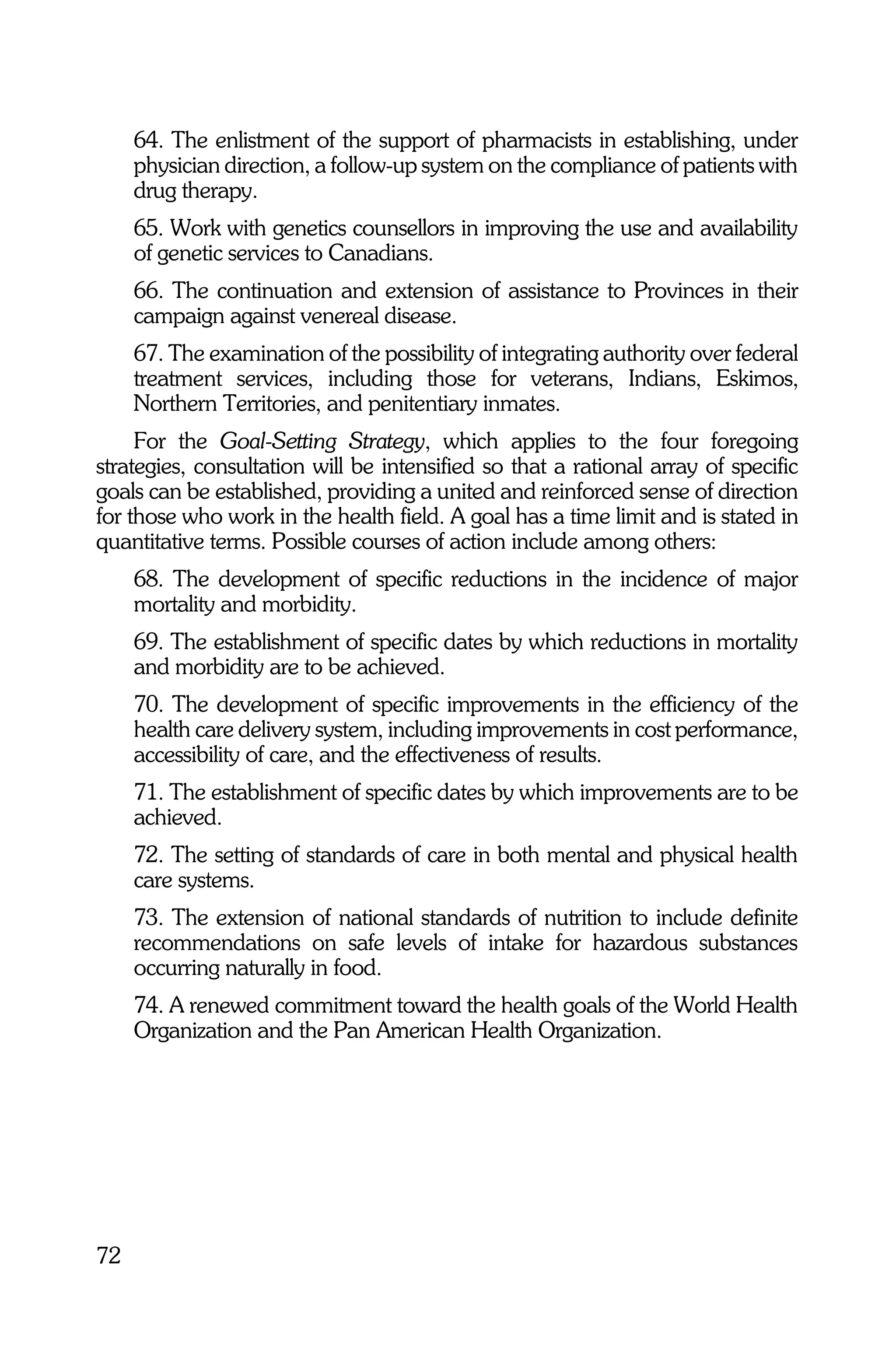 64. The enlistment of the support of pharmacists in establishing, under
     physician direction, a follow-up system on the compliance of patients with
     drug therapy.
     65. Work with genetics counsellors in improving the use and availability
     of genetic services to Canadians.
     66. The continuation and extension of assistance to Provinces in their
     campaign against venereal disease.
     67. The examination of the possibility of integrating authority over federal
     treatment services, including those for veterans, Indians, Eskimos,
     Northern Territories, and penitentiary inmates.
     For the Goal-Setting Strategy, which applies to the four foregoing
strategies, consultation will be intensified so that a rational array of specific
goals can be established, providing a united and reinforced sense of direction
for those who work in the health field. A goal has a time limit and is stated in
quantitative terms. Possible courses of action include among others:
     68. The development of specific reductions in the incidence of major
     mortality and morbidity.
     69. The establishment of specific dates by which reductions in mortality
     and morbidity are to be achieved.
     70. The development of specific improvements in the efficiency of the
     health care delivery system, including improvements in cost performance,
     accessibility of care, and the effectiveness of results.
     71. The establishment of specific dates by which improvements are to be
     achieved.
     72. The setting of standards of care in both mental and physical health
     care systems.
     73. The extension of national standards of nutrition to include definite
     recommendations on safe levels of intake for hazardous substances
     occurring naturally in food.
     74. A renewed commitment toward the health goals of the World Health
     Organization and the Pan American Health Organization.




72
 