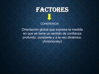 FACTORES
COHERENCIA
Orientación global que expresa la medida
en que se tiene un sentido de confianza
profundo, constante y a la vez dinámico.
(Antonovsky)
 
