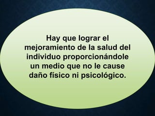 Hay que lograr el
mejoramiento de la salud del
individuo proporcionándole
un medio que no le cause
daño físico ni psicológico.
 
