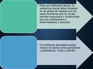 • Para ser realmente eficaz, la
asistencia social debe fundarse
en tal grado de respeto por los
seres humanos que no se les
permita exponerse a condiciones
que los predisponen a
enfermedades y lesiones.
• Un ambiente saludable puede
reducir la brecha entre ganadores
y perdedores, “ricos y pobres”.
 