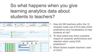 So what happens when you give
learning analytics data about
students to teachers?
1. How did 240 teachers within the 10
modules made use of PLA data (OUA
predictions) and visualisations to help
students at risk?
2. To what extent was there a positive
impact on students' performance and
retention when using OUA
predictions?
3. Which factors explain teachers' uses
of OUA?
 