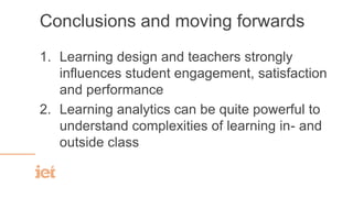 Conclusions and moving forwards
1. Learning design and teachers strongly
influences student engagement, satisfaction
and performance
2. Learning analytics can be quite powerful to
understand complexities of learning in- and
outside class
 