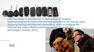 Learning Design is described as “a methodology for enabling
teachers/designers to make more informed decisions in how they go about
designing learning activities and interventions, which is pedagogically
informed and makes effective use of appropriate resources and
technologies” (Conole, 2012).
 