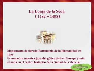 La Lonja de la Seda  ( 1482 – 1498) Monumento declarado Patrimonio de la Humanidad en 1996. Es una obra maestra joya del gótico civil en Europa y está situada en el centro histórico de la ciudad de Valencia. 