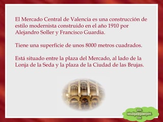 El Mercado Central de Valencia es una construcción de estilo modernista construido en el año 1910 por Alejandro Soller y Francisco Guardia.  Tiene una superficie de unos 8000 metros cuadrados. Está situado entre la plaza del Mercado, al lado de la Lonja de la Seda y la plaza de la Ciudad de las Brujas.  
