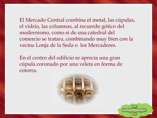 El Mercado Central combina el metal, las cúpulas, el vidrio, las columnas, al recuerdo gótico del modernismo, como si de una catedral del comercio se tratara, combinando muy bien con la vecina Lonja de la Seda o  los Mercaderes.  En el centro del edificio se aprecia una gran cúpula coronado por una veleta en forma de cotorra. 